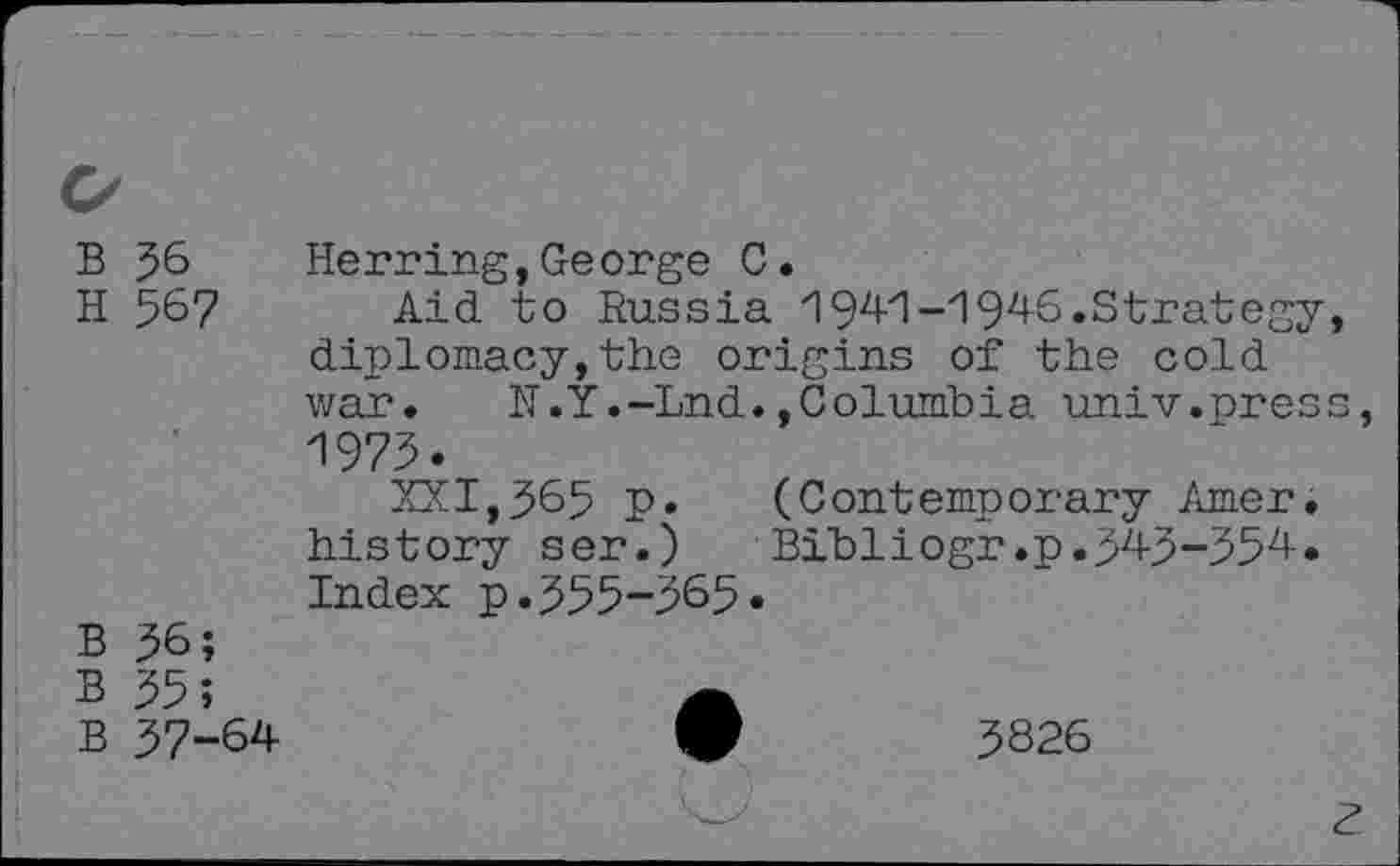 ﻿B J6 Herring,George C.
H 5^7 Aid to Russia 1944-1946.Strategy, diplomacy,the origins of the cold war. N.Y.-Lnd.»Columbia univ.press, 1975»
XXI,5&5 p. (Contemporary Amer, history set.) Bibliogr.p.545-554. Index p. 555-565»
B 56;
B 55;
B 57-64-	9	5826
z